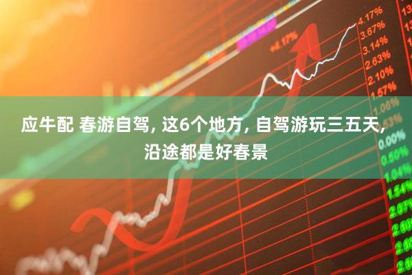 应牛配 春游自驾, 这6个地方, 自驾游玩三五天, 沿途都是好春景